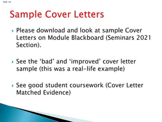 Slide 1.61
 Please download and look at sample Cover
Letters on Module Blackboard (Seminars 2021
Section).
 See the ‘bad’ and ‘improved’ cover letter
sample (this was a real-life example)
 See good student coursework (Cover Letter
Matched Evidence)
 