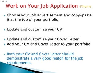 Slide 1.63
 Choose your job advertisement and copy-paste
it at the top of your portfolio
 Update and customize your CV
 Update and customize your Cover Letter
 Add your CV and Cover Letter to your portfolio
 Both your CV and Cover Letter should
demonstrate a very good match for the job
requirements.
 