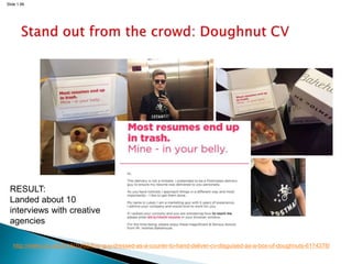 Slide 1.66
http://metro.co.uk/2016/10/06/this-guy-dressed-as-a-courier-to-hand-deliver-cv-disguised-as-a-box-of-doughnuts-6174378/
RESULT:
Landed about 10
interviews with creative
agencies
 
