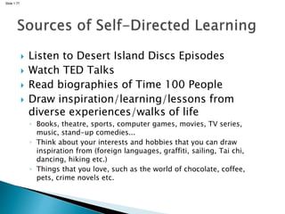Slide 1.77
 Listen to Desert Island Discs Episodes
 Watch TED Talks
 Read biographies of Time 100 People
 Draw inspiration/learning/lessons from
diverse experiences/walks of life
◦ Books, theatre, sports, computer games, movies, TV series,
music, stand-up comedies...
◦ Think about your interests and hobbies that you can draw
inspiration from (foreign languages, graffiti, sailing, Tai chi,
dancing, hiking etc.)
◦ Things that you love, such as the world of chocolate, coffee,
pets, crime novels etc.
 