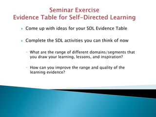  Come up with ideas for your SDL Evidence Table
 Complete the SDL activities you can think of now
◦ What are the range of different domains/segments that
you draw your learning, lessons, and inspiration?
◦ How can you improve the range and quality of the
learning evidence?
 