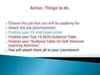  Choose the job that you will be applying for
 Attach the job advertisement
 Finalize your CV and Cover Letter
 Finalize your Top 10 Skills Evidence Table
 Finalize your “Evidence Table for Self-Directed
Learning Activities”
 You will attach them all to your coursework
 