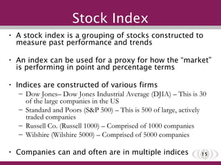 A stock index is a grouping of stocks constructed to measure past performance and trends An index can be used for a proxy for how the “market” is performing in point and percentage terms Indices are constructed of various firms Dow Jones– Dow Jones Industrial Average (DJIA) – This is 30 of the large companies in the US Standard and Poors (S&P 500) – This is 500 of large, actively traded companies Russell Co. (Russell 1000) – Comprised of 1000 companies Wilshire (Wilshire 5000) – Comprised of 5000 companies Companies can and often are in multiple indices Stock Index 