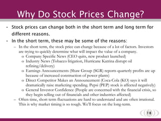 Why Do Stock Prices Change? Stock prices can change both in the short term and long term for different reasons.  In the short term, these may be some of the reasons:  In the short term, the stock price can change because of a lot of factors. Investors are trying to quickly determine what will impact the value of a company.  Company Specific News (CEO quits, new product launched) Industry News (Tobacco litigation, Hurricane Katrina disrupt oil refining/delivery) Earnings Announcements (Shaw Group (SGR) reports quarterly profits are up because of increased construction of power plants) Direct Competitor Makes an Announcement (Coca-Cola (KO) says it will dramatically raise marketing spending. Pepsi (PEP) stock is affected negatively) General Investor Confidence (People are concerned with the financial crisis, so they begin selling out of financials and other industries affected) Often time, short term fluctuations are hard to understand and are often irrational. This is why market timing is so tough. We’ll focus on the long-term. 