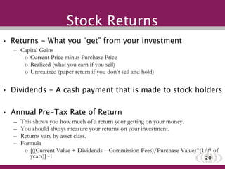 Stock Returns Returns - What you “get” from your investment Capital Gains Current Price minus Purchase Price Realized (what you earn if you sell) Unrealized (paper return if you don’t sell and hold)  Dividends - A cash payment that is made to stock holders Annual Pre-Tax Rate of Return This shows you how much of a return your getting on your money.  You should always measure your returns on your investment. Returns vary by asset class. Formula [((Current Value + Dividends – Commission Fees)/Purchase Value)^(1/# of years)] -1 