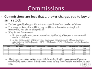 Commissions Commissions are fees that a broker charges you to buy or sell a stock Dealers typically charge a flat amount, regardless of the number of shares. For many brokers, this is $10 to buy or $10 to sell – so for a completed transaction, you can be charged $20. Why do the fees matter? Because they decrease your return and can significantly affect your return on small numbers of shares.  In this continuation of the previous example, a commission of $20 can take your returns from 18.7% down to 18.6% (100 shares), 17.3% (10 shares), 16% (5 shares) or 7% (1 share) Always pay attention to fees, especially how they’ll affect your return if you are only buying a few shares. It may make sense to buy fewer stocks and more of each one. 