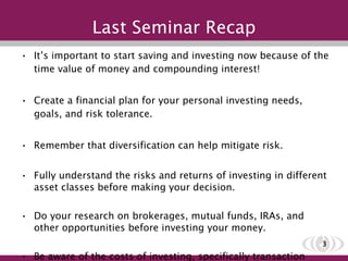 Last Seminar Recap It’s important to start saving and investing now because of the time value of money and compounding interest! Create a financial plan for your personal investing needs, goals, and risk tolerance. Remember that diversification can help mitigate risk. Fully understand the risks and returns of investing in different asset classes before making your decision. Do your research on brokerages, mutual funds, IRAs, and other opportunities before investing your money. Be aware of the costs of investing, specifically transaction costs and tax effects that have a large impact on your returns. 