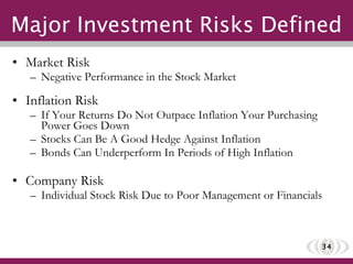 Major Investment Risks Defined Market Risk Negative Performance in the Stock Market Inflation Risk If Your Returns Do Not Outpace Inflation Your Purchasing Power Goes Down Stocks Can Be A Good Hedge Against Inflation Bonds Can Underperform In Periods of High Inflation Company Risk Individual Stock Risk Due to Poor Management or Financials 