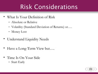 Risk Considerations What Is Your Definition of Risk Absolute or Relative Volatility (Standard Deviation of Returns) or…. Money Lost Understand Liquidity Needs Have a Long-Term View but…. Time Is On Your Side Start Early 