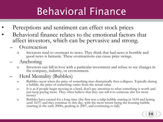 Behavioral Finance Perceptions and sentiment can effect stock prices Behavioral finance relates to the emotional factors that affect investors, which can be pervasive and strong. Overreaction Investors tend to overreact to news. They think that bad news is horrible and good news is fantastic. These overreactions can cause price swings. Anchoring Investors can fall in love with a particular investment and refuse to see changes in the company, industry, or environment. Herd Mentality (Bubbles) Bubbles occur when the price of something rises dramatically then collapses. Typically during a bubble, the price of something varies from the actual value. It is as if people begin moving in a herd, don’t pay attention to what something is worth and just keep paying more. They often believe that they can sell it to someone else for more money Bubbles have existed for a long time (the first was a tulip bubble starting in 1634 and lasting until 1637) and they continue to this day, with the most recent being the housing bubble (starting in the early 2000s, peaking in 2007, and continuing to fall). 