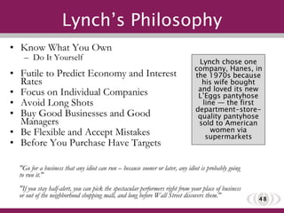 Lynch’s Philosophy Know What You Own Do It Yourself Futile to Predict Economy and Interest Rates Focus on Individual Companies Avoid Long Shots Buy Good Businesses and Good Managers Be Flexible and Accept Mistakes Before You Purchase Have Targets "Go for a business that any idiot can run – because sooner or later, any idiot is probably going to run it." "If you stay half-alert, you can pick the spectacular performers right from your place of business or out of the neighborhood shopping mall, and long before Wall Street discovers them." Lynch chose one company, Hanes, in the 1970s because his wife bought and loved its new L’Eggs pantyhose line — the first department-store-quality pantyhose sold to American women via supermarkets 