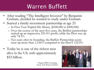 Warren Buffett After reading “The Intelligent Investor” by Benjamin Graham, decided he wanted to study under Graham Started a family investment partnership at age 25 In First Year Tripled His Money ($100,000 to $300,000) Over the course of the next five years, the Buffett partnerships racked up an impressive 251.0% profit, while the Dow was up only 74.3% Ten years after its founding, the Buffett Partnership assets were up more than 1,156% compared to the Dow's 122.9% Today he is one of the richest men  alive in the US, with approximately  $52 billion. Original SWS Founding Team with Warren Buffett 