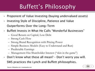 Buffett’s Philosophy Proponent of Value Investing (buying undervalued assets) Investing Style of Discipline, Patience and Value Outperforms Over the Long-Term Buffett Invests in What He Calls “Wonderful Businesses” Good Return on Capital, Low Debt Strong Cash Flow Strong Brand Recognition with Pricing Power Simple Business Models (Easy to Understand and Run) Predictable Earnings Management Has Shareholder Interest (“skin in the game”) Don’t know what these all mean? – Don’t worry you will. SWS practices the Lynch and Buffett philosophies. Source: Wikipedia.com, investopedia.com 