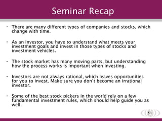 Seminar Recap There are many different types of companies and stocks, which change with time.  As an investor, you have to understand what meets your investment goals and invest in those types of stocks and investment vehicles. The stock market has many moving parts, but understanding how the process works is important when investing. Investors are not always rational, which leaves opportunities for you to invest. Make sure you don’t become an irrational investor. Some of the best stock pickers in the world rely on a few fundamental investment rules, which should help guide you as well. 