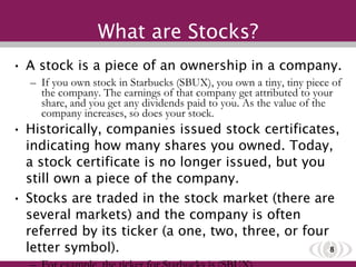 What are Stocks? A stock is a piece of an ownership in a company. If you own stock in Starbucks (SBUX), you own a tiny, tiny piece of the company. The earnings of that company get attributed to your share, and you get any dividends paid to you. As the value of the company increases, so does your stock.  Historically, companies issued stock certificates, indicating how many shares you owned. Today, a stock certificate is no longer issued, but you still own a piece of the company. Stocks are traded in the stock market (there are several markets) and the company is often referred by its ticker (a one, two, three, or four letter symbol).  For example, the ticker for Starbucks is (SBUX).  