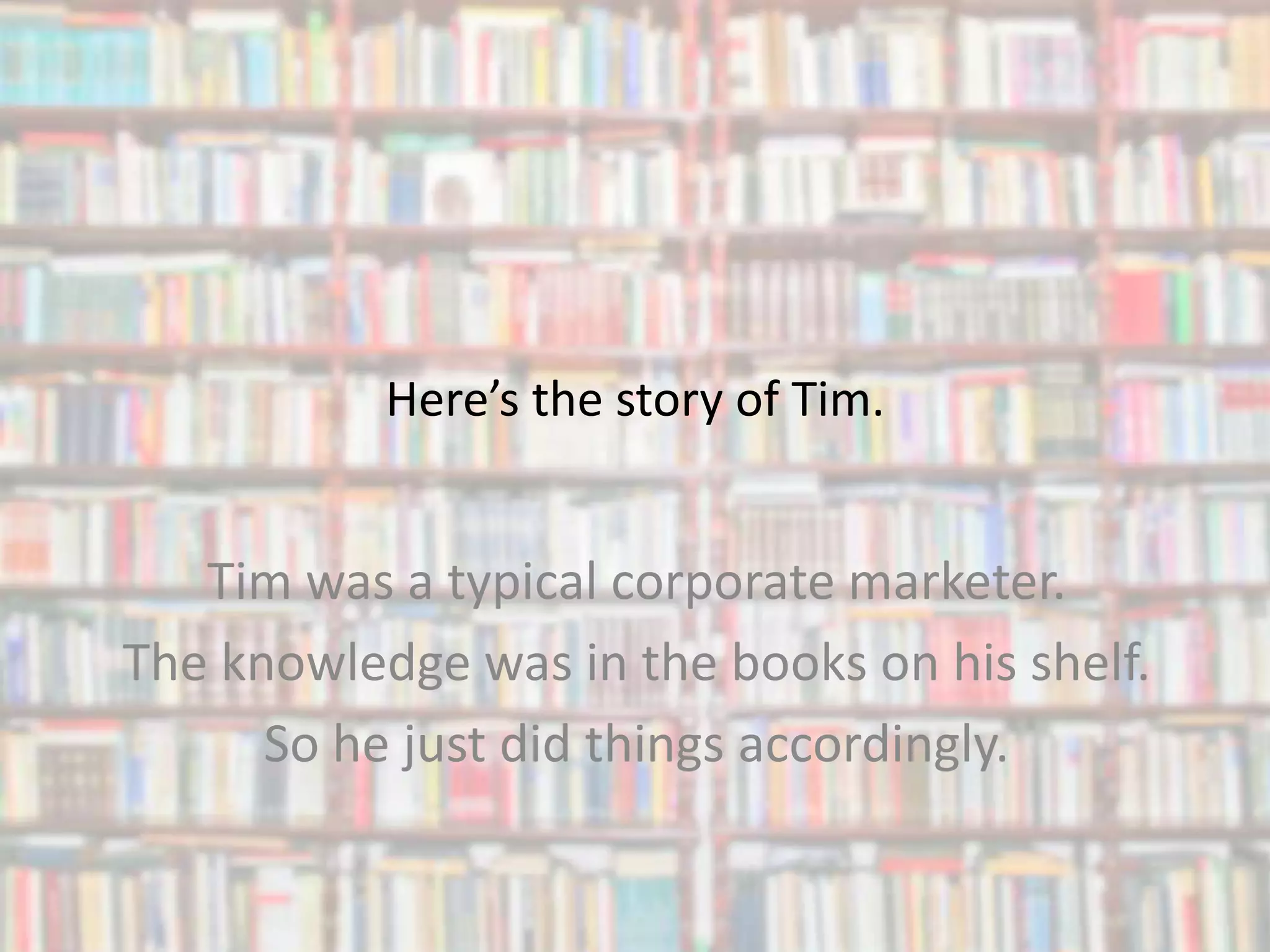 Here’s the story of Tim.
Tim was a typical corporate marketer.
The knowledge was in the books on his shelf.
So he just did things accordingly.
 