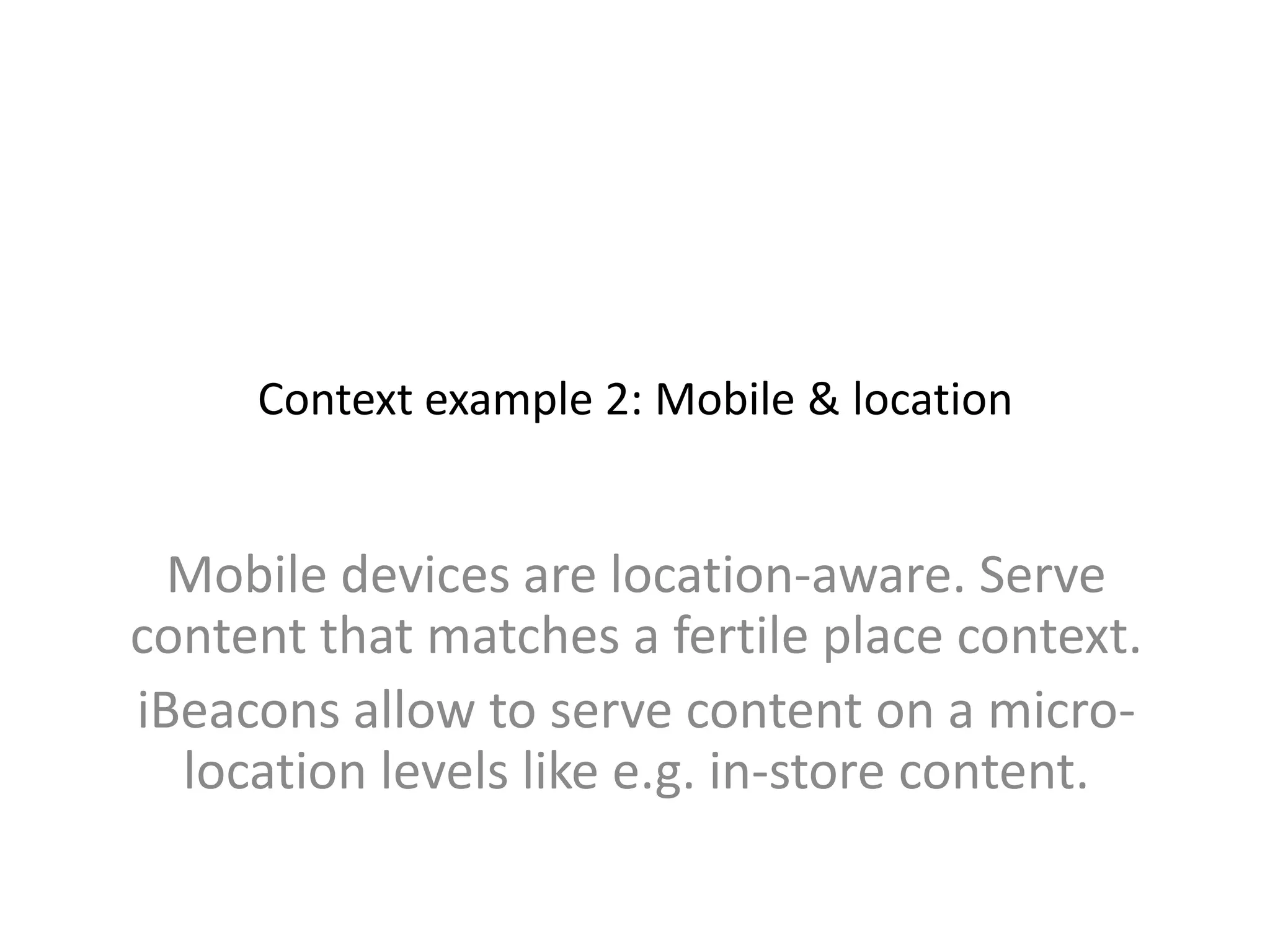 Context example 2: Mobile & location
Mobile devices are location-aware. Serve
content that matches a fertile place context.
iBeacons allow to serve content on a micro-
location levels like e.g. in-store content.
 