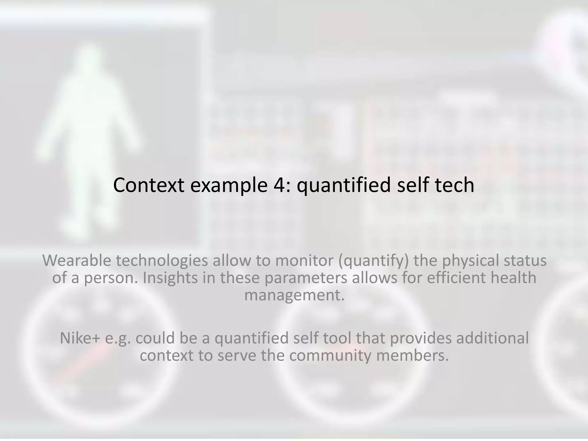 Context example 4: quantified self tech
Wearable technologies allow to monitor (quantify) the physical status
of a person. Insights in these parameters allows for efficient health
management.
Nike+ e.g. could be a quantified self tool that provides additional
context to serve the community members.
 