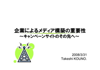 企業によるメディア構築の重要性
 ～キャンペーンサイトのその先へ～



                  2008/3/31
            Takeshi KOUNO.
 