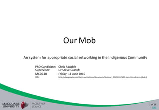 Our Mob An system for appropriate social networking in the Indigenous Community PhD Candidate:	Chris RauchleSupervisor:	Dr Steve Cassidy MCDC10	Friday, 11 June 2010 URL: 	http://sites.google.com/site/crauchlethesis/documents/Seminar_2010%5B2%5D.pptx?attredirects=0&d=1 