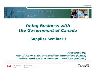 ©Copyright




     Doing Business with
  the Government of Canada

          Supplier Seminar 1


                                    Presented by:
The Office of Small and Medium Enterprises (OSME)
  Public Works and Government Services (PWGSC)
 