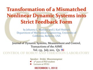 Transformation of a Mismatched
 Nonlinear Dynamic Systems into
      Strict Feedback Form
            by Johanna L. Mathieu and J. Karl Hedrick
       Department of Mechanical Engineering, University of
                    California, Berkeley, USA

    Journal of Dynamic Systems, Measurement and Control,
                  Transactions of the ASME
                    Vol. 133, July 2011, Q2
CONTROL OF ROBOT AND VIBRATION LABORATORY
                  Speaker: Ittidej Moonmangmee
                     3rd years of PhD student
                     Lecturer at STOU
                      December 1, 2012
 