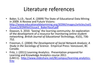 Literature references
• Baker, S.J.D., Yacef, K. (2009) The State of Educational Data Mining
  in 2009: A Review and Future Visions:
  http://www.educationaldatamining.org/JEDM/images/articles/vol1
  /issue1/JEDMVol1Issue1_BakerYacef.pdf
• Dawson, S. 2010. ‘Seeing’ the learning community: An exploration
  of the development of a resource for monitoring online student
  networking. British Journal of Educational Technology, 41(5), 736-
  752.
• Freeman, C. (2004) The Development of Social Network Analysis: A
  Study in the Sociology of Science. Empirical Press: Vancouver, BC
  Canada.
• Fritz, J. (2011) Learning Analytics. Presentation prepared for
  Learning and Knowledge Analytics course 2011
  (LAK11). http://www.slideshare.net/BCcampus/learning-analytics-
  fritz
 