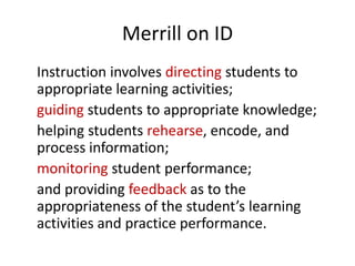 Merrill on ID
Instruction involves directing students to
appropriate learning activities;
guiding students to appropriate knowledge;
helping students rehearse, encode, and
process information;
monitoring student performance;
and providing feedback as to the
appropriateness of the student’s learning
activities and practice performance.
 