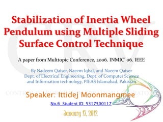 Stabilization of Inertia Wheel
Pendulum using Multiple Sliding
   Surface Control Technique
   A paper from Multtopic Conference, 2006. INMIC’ 06. IEEE

        By Nadeem Qaiser, Naeem Iqbal, and Naeem Qaiser
     Dept. of Electrical Engineering, Dept. of Computer Science
      and Information technology, PIEAS Islamabad, Pakistan

CONTROL OF ROBOT ANDMoonmangmee
     Speaker: Ittidej VIBRATION LABORATORY
                  No.6 Student ID: 5317500117

                        January 17, 2012
 
