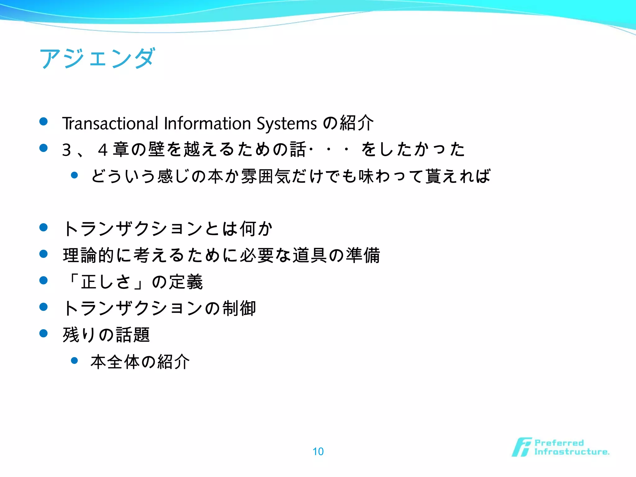 アジェンダ
 Transactional Information Systems の紹介
 3 、 4 章の壁を越えるための話・・・をしたかった
 どういう感じの本か雰囲気だけでも味わって貰えれば
 トランザクションとは何か
 理論的に考えるために必要な道具の準備
 「正しさ」の定義
 トランザクションの制御
 残りの話題
 本全体の紹介
10
 