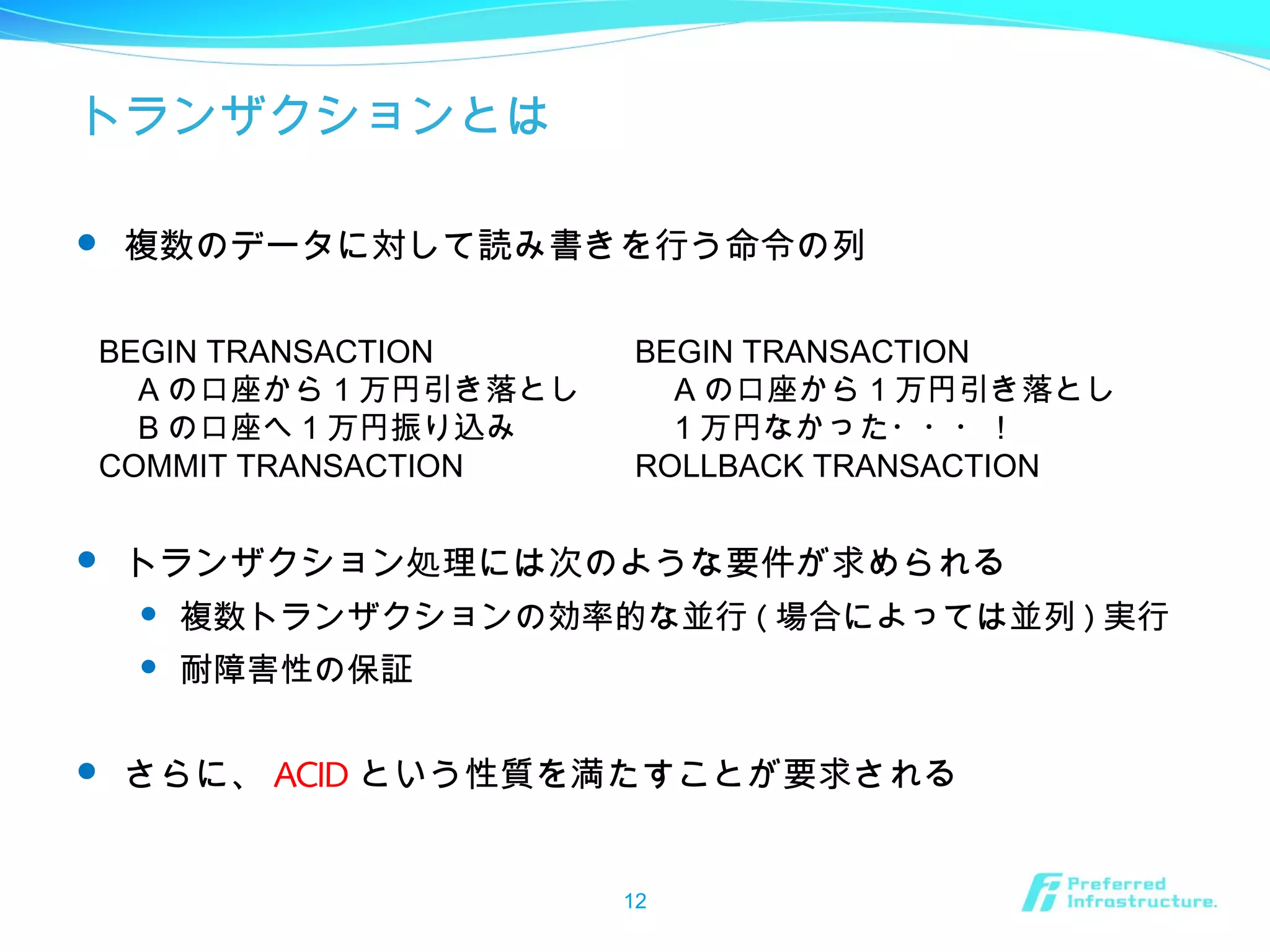 トランザクションとは
 複数のデータに対して読み書きを行う命令の列
 トランザクション処理には次のような要件が求められる
 複数トランザクションの効率的な並行 ( 場合によっては並列 ) 実行
 耐障害性の保証
 さらに、 ACID という性質を満たすことが要求される
12
BEGIN TRANSACTION
　 A の口座から 1 万円引き落とし
　 B の口座へ 1 万円振り込み
COMMIT TRANSACTION
BEGIN TRANSACTION
　 A の口座から 1 万円引き落とし
　 1 万円なかった・・・！
ROLLBACK TRANSACTION
 
