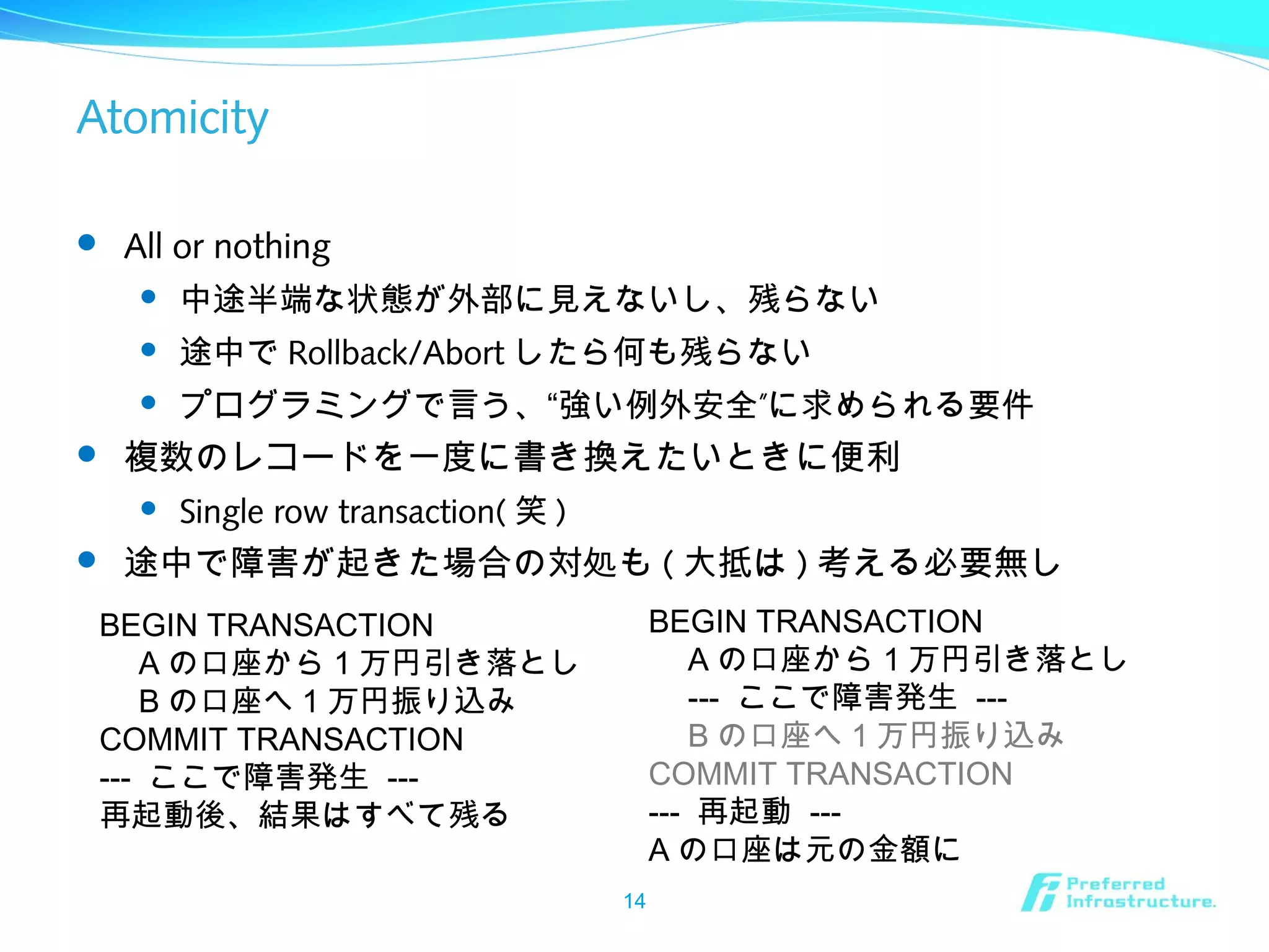 Atomicity
 All or nothing
 中途半端な状態が外部に見えないし、残らない
 途中で Rollback/Abort したら何も残らない
 ”プログラミングで言う、“強い例外安全 に求められる要件
 複数のレコードを一度に書き換えたいときに便利
 Single row transaction( 笑 )
 途中で障害が起きた場合の対処も ( 大抵は ) 考える必要無し
14
BEGIN TRANSACTION
　 A の口座から 1 万円引き落とし
　 --- ここで障害発生 ---
　 B の口座へ 1 万円振り込み
COMMIT TRANSACTION
--- 再起動 ---
A の口座は元の金額に
BEGIN TRANSACTION
　 A の口座から 1 万円引き落とし
　 B の口座へ 1 万円振り込み
COMMIT TRANSACTION
--- ここで障害発生 ---
再起動後、結果はすべて残る
 
