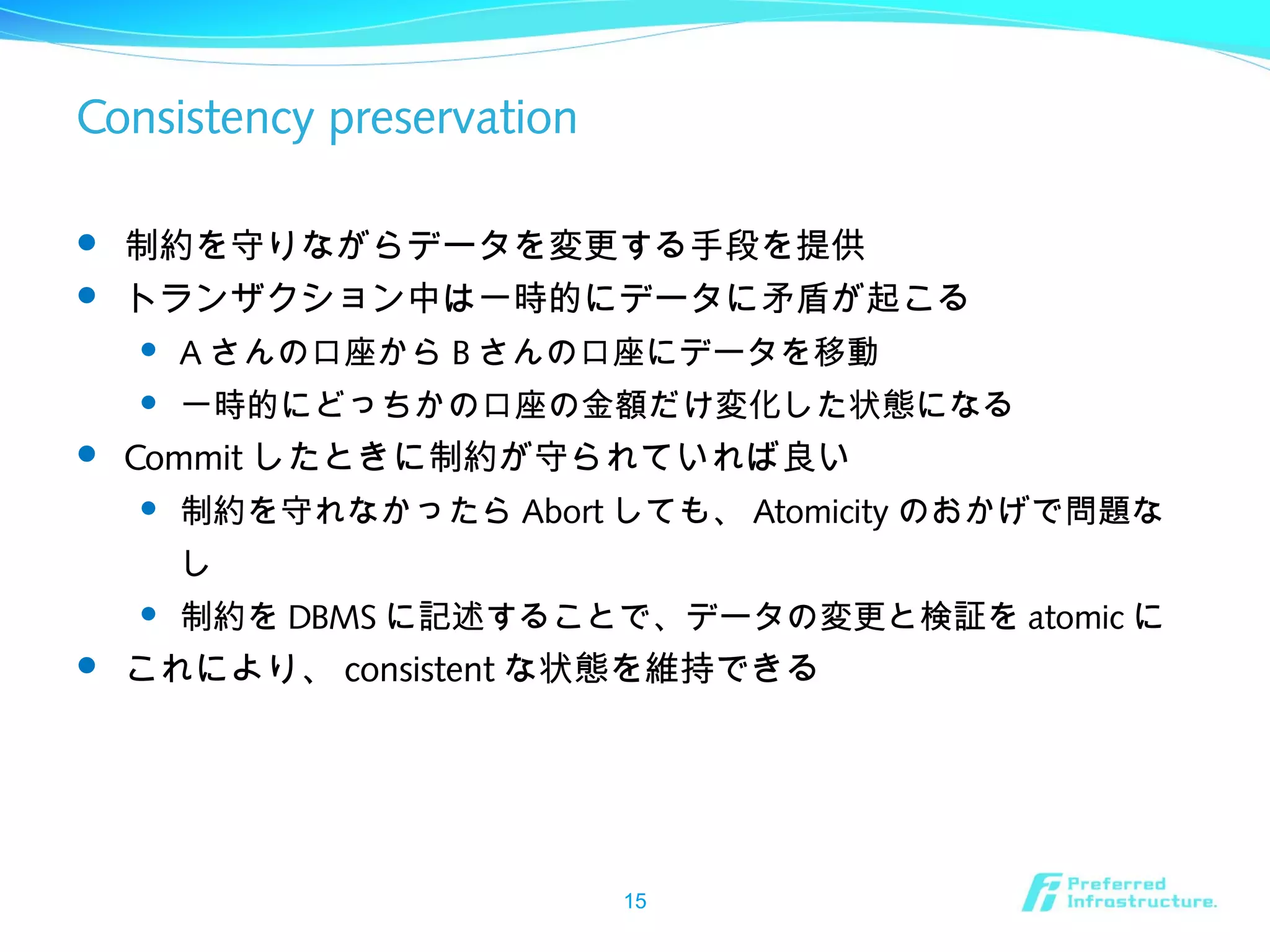 Consistency preservation
 制約を守りながらデータを変更する手段を提供
 トランザクション中は一時的にデータに矛盾が起こる
 A さんの口座から B さんの口座にデータを移動
 一時的にどっちかの口座の金額だけ変化した状態になる
 Commit したときに制約が守られていれば良い
 制約を守れなかったら Abort しても、 Atomicity のおかげで問題な
し
 制約を DBMS に記述することで、データの変更と検証を atomic に
 これにより、 consistent な状態を維持できる
15
 