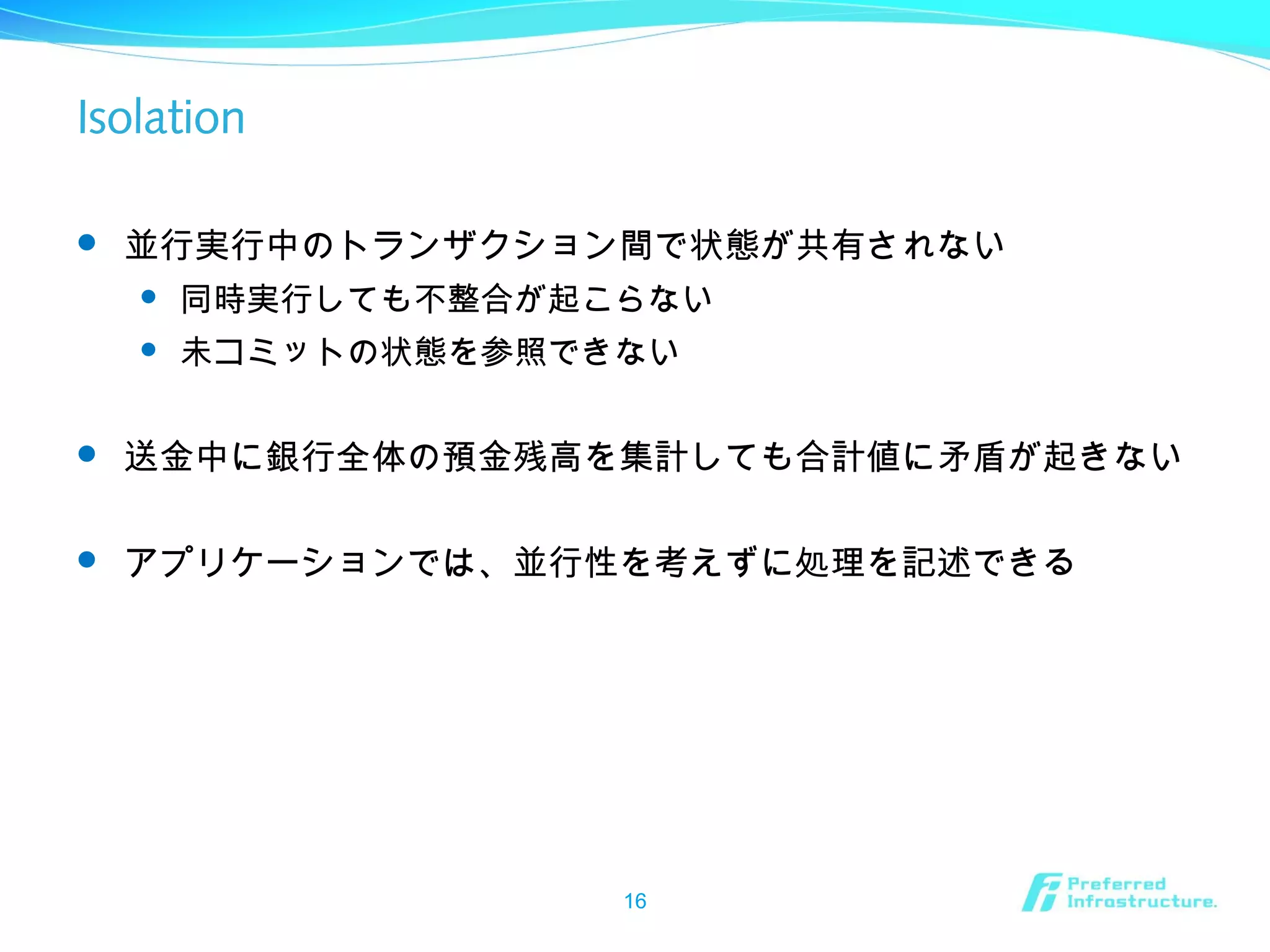 Isolation
 並行実行中のトランザクション間で状態が共有されない
 同時実行しても不整合が起こらない
 未コミットの状態を参照できない
 送金中に銀行全体の預金残高を集計しても合計値に矛盾が起きない
 アプリケーションでは、並行性を考えずに処理を記述できる
16
 
