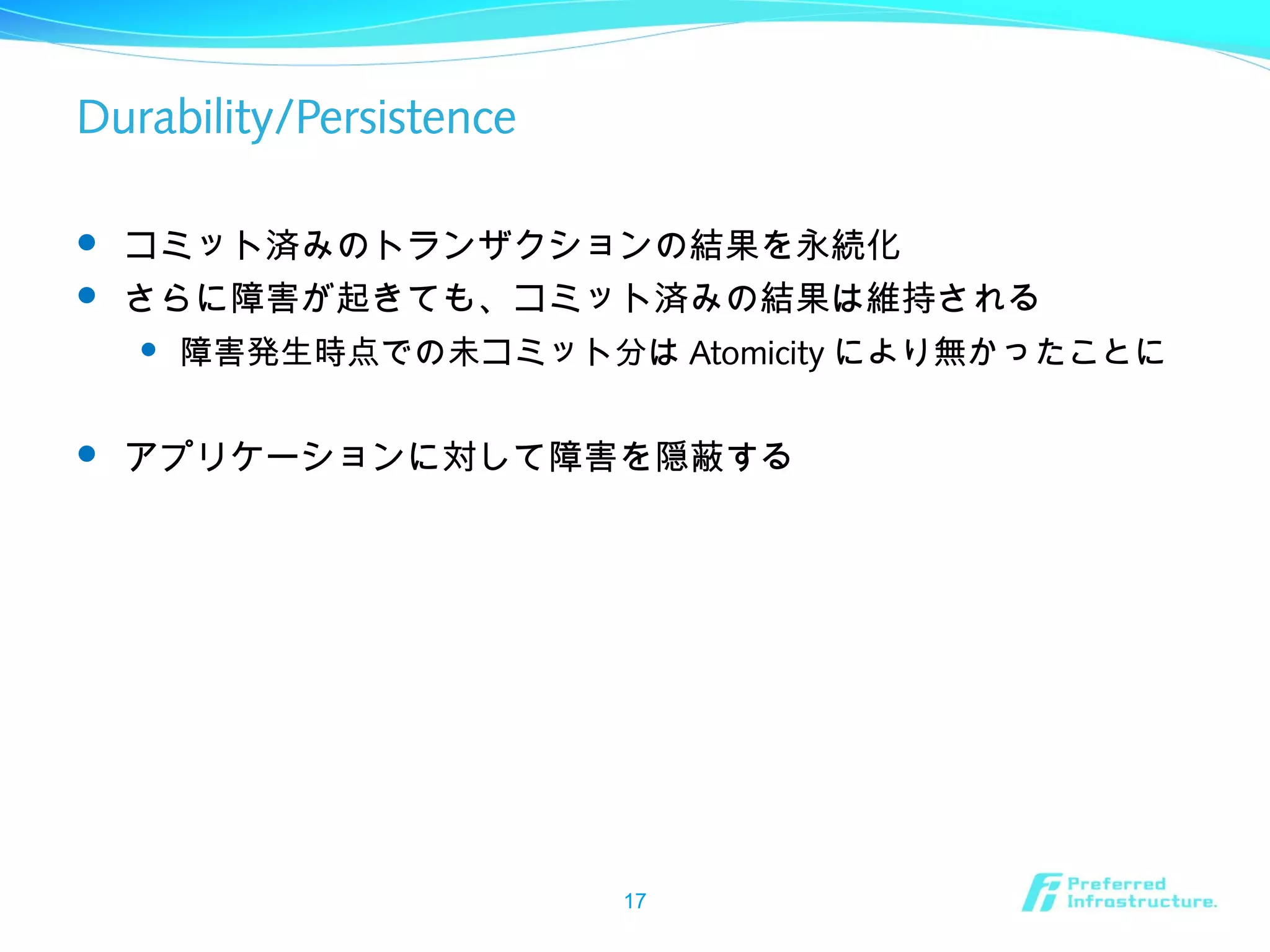 Durability/Persistence
 コミット済みのトランザクションの結果を永続化
 さらに障害が起きても、コミット済みの結果は維持される
 障害発生時点での未コミット分は Atomicity により無かったことに
 アプリケーションに対して障害を隠蔽する
17
 