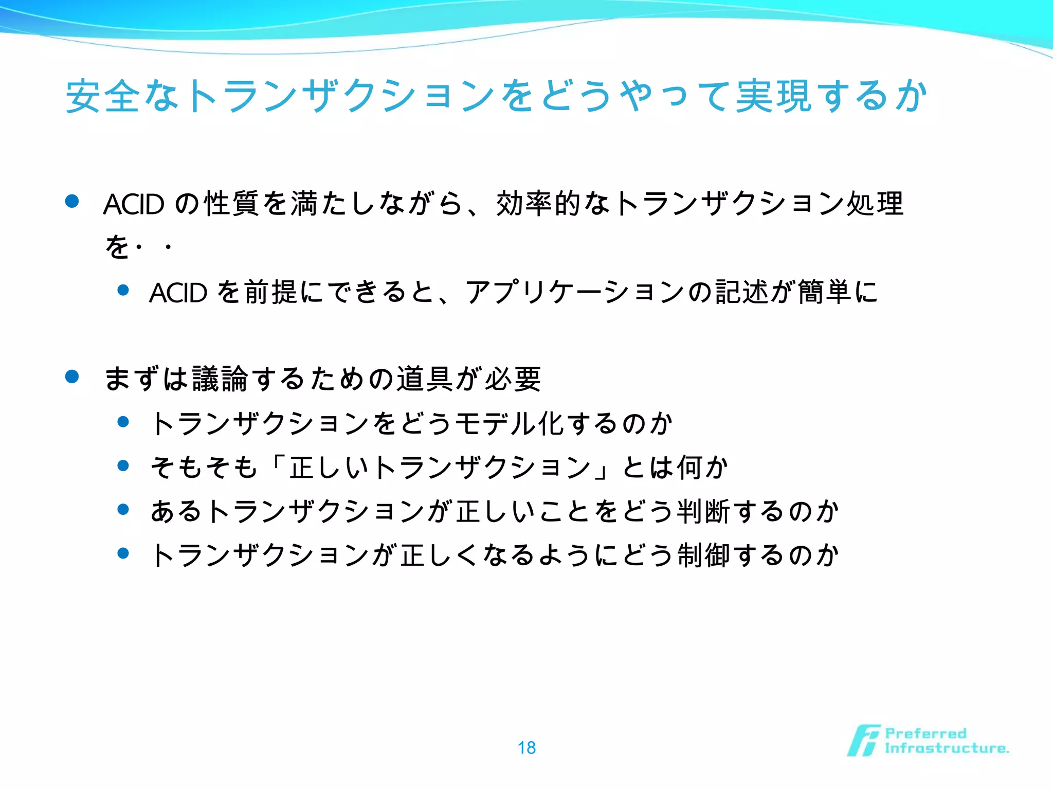 安全なトランザクションをどうやって実現するか
 ACID の性質を満たしながら、効率的なトランザクション処理
を・・
 ACID を前提にできると、アプリケーションの記述が簡単に
 まずは議論するための道具が必要
 トランザクションをどうモデル化するのか
 そもそも「正しいトランザクション」とは何か
 あるトランザクションが正しいことをどう判断するのか
 トランザクションが正しくなるようにどう制御するのか
18
 