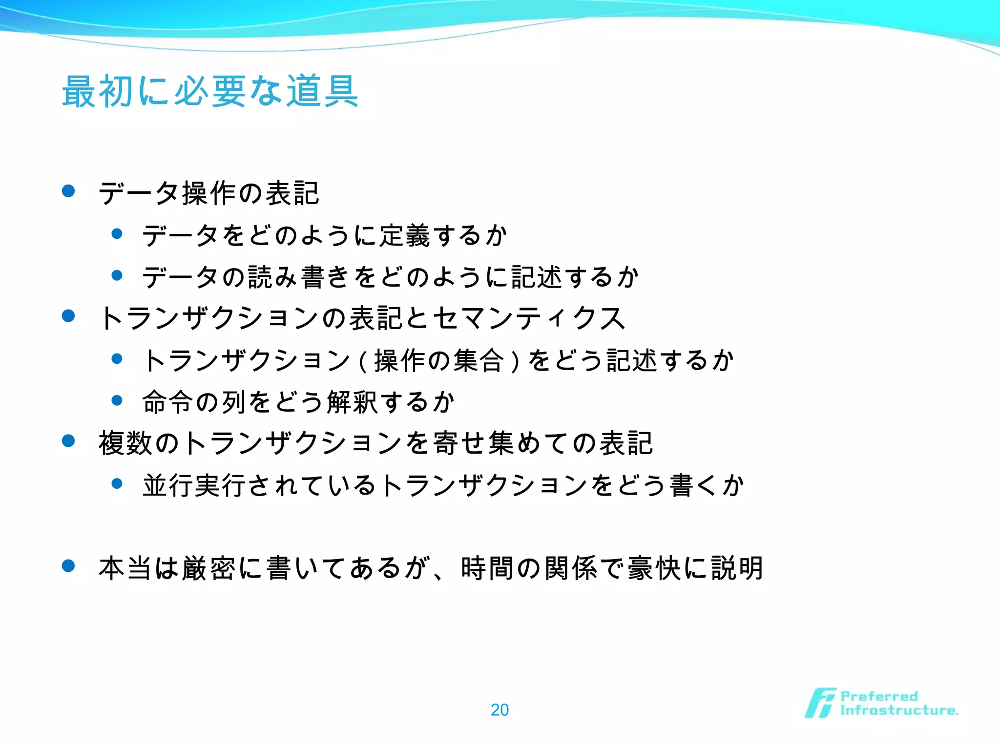 最初に必要な道具
 データ操作の表記
 データをどのように定義するか
 データの読み書きをどのように記述するか
 トランザクションの表記とセマンティクス
 トランザクション ( 操作の集合 ) をどう記述するか
 命令の列をどう解釈するか
 複数のトランザクションを寄せ集めての表記
 並行実行されているトランザクションをどう書くか
 本当は厳密に書いてあるが、時間の関係で豪快に説明
20
 