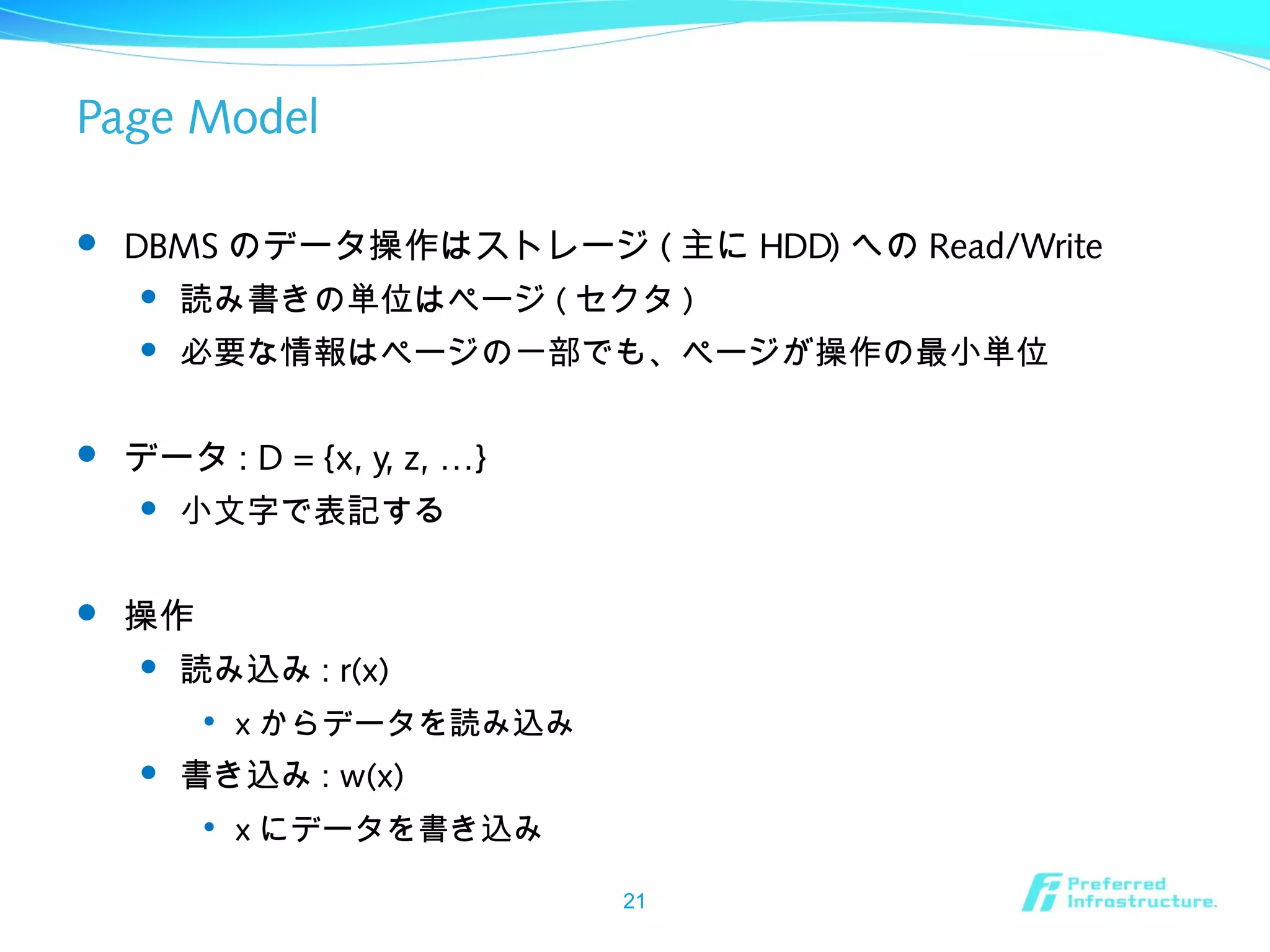 Page Model
 DBMS のデータ操作はストレージ ( 主に HDD) への Read/Write
 読み書きの単位はページ ( セクタ )
 必要な情報はページの一部でも、ページが操作の最小単位
 データ : D = {x, y, z, …}
 小文字で表記する
 操作
 読み込み : r(x)

x からデータを読み込み
 書き込み : w(x)

x にデータを書き込み
21
 
