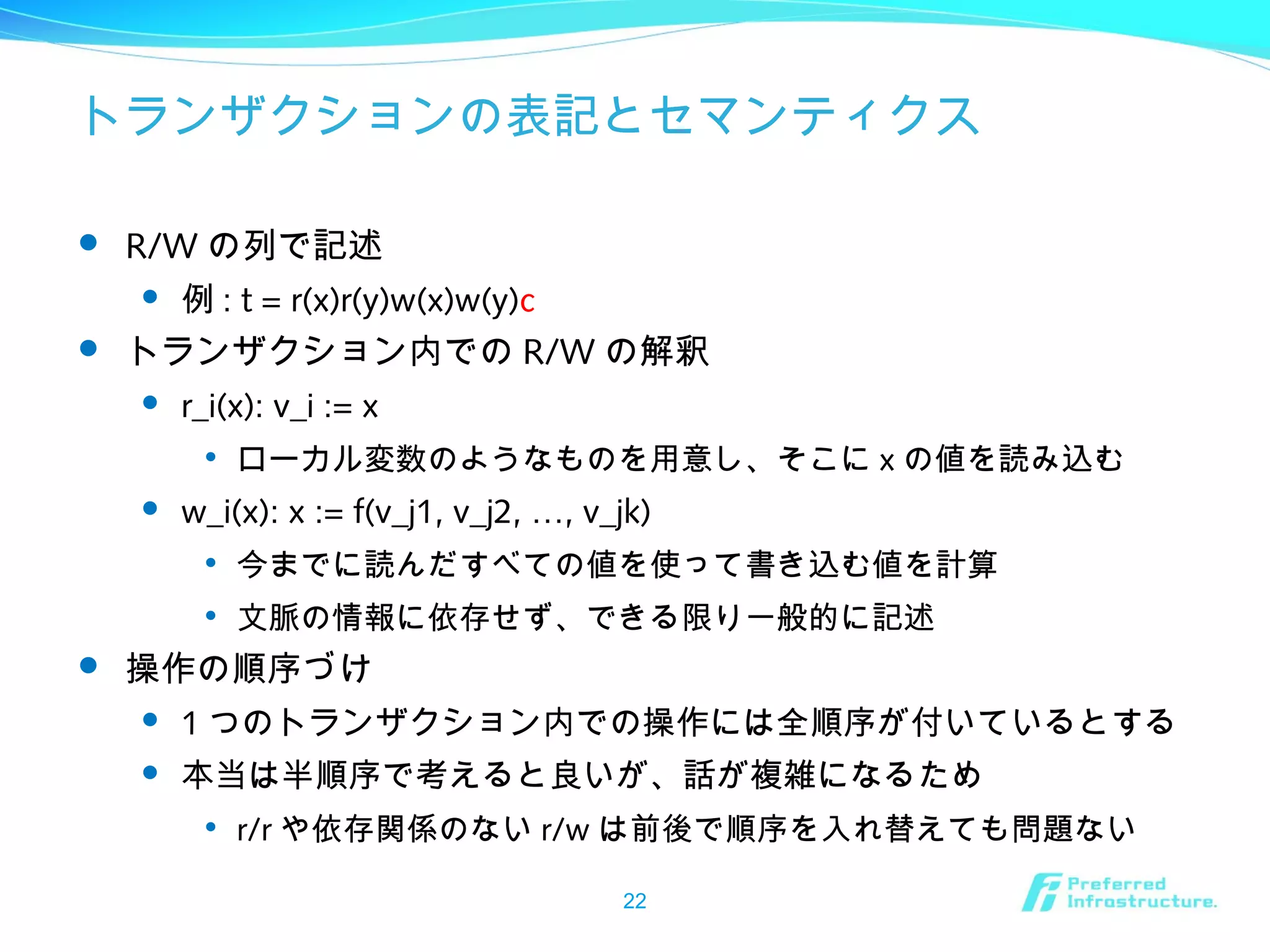 トランザクションの表記とセマンティクス
 R/W の列で記述
 例 : t = r(x)r(y)w(x)w(y)c
 トランザクション内での R/W の解釈
 r_i(x): v_i := x

ローカル変数のようなものを用意し、そこに x の値を読み込む
 w_i(x): x := f(v_j1, v_j2, …, v_jk)

今までに読んだすべての値を使って書き込む値を計算

文脈の情報に依存せず、できる限り一般的に記述
 操作の順序づけ
 1 つのトランザクション内での操作には全順序が付いているとする
 本当は半順序で考えると良いが、話が複雑になるため

r/r や依存関係のない r/w は前後で順序を入れ替えても問題ない
22
 
