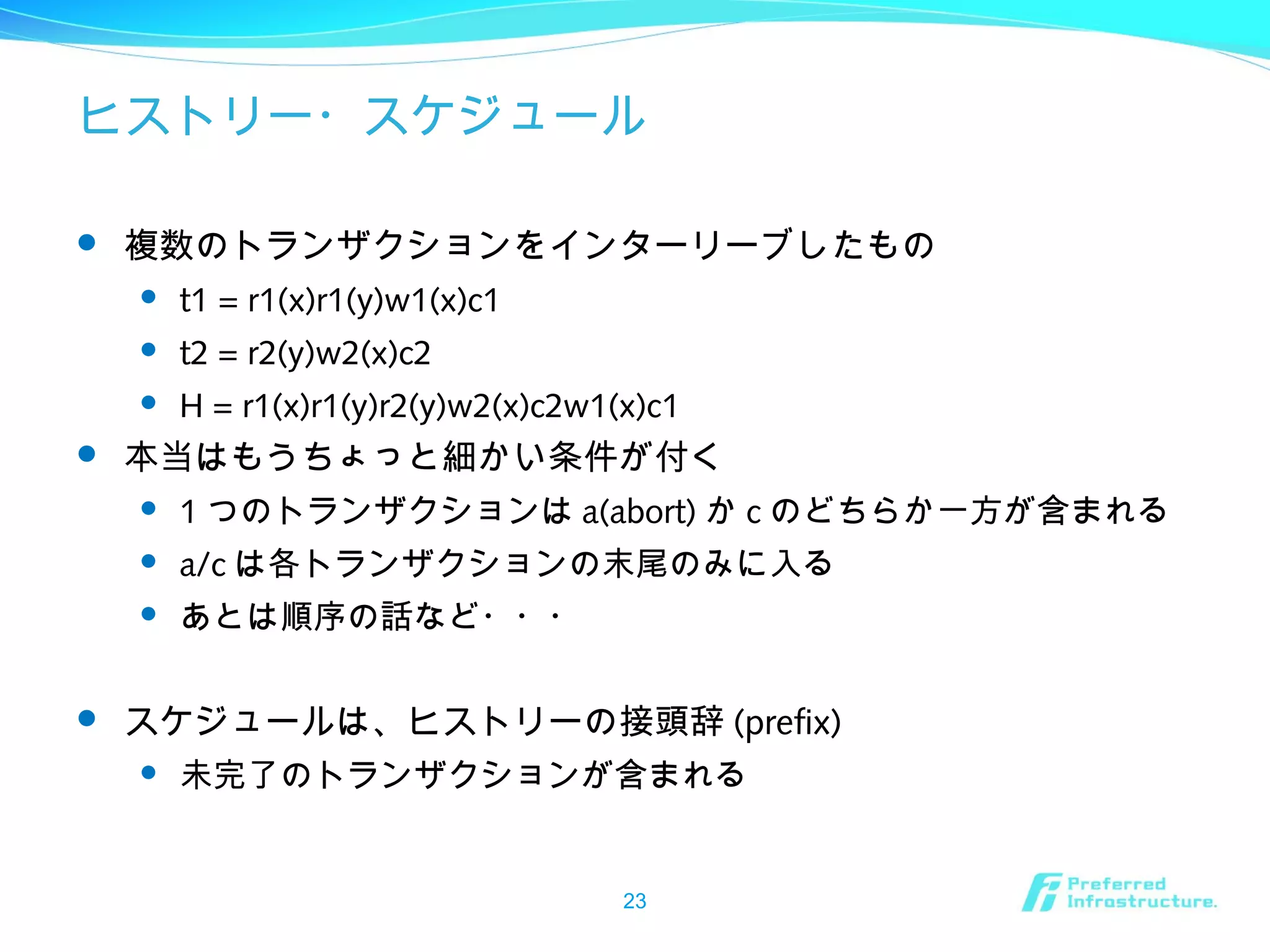 ヒストリー・スケジュール
 複数のトランザクションをインターリーブしたもの
 t1 = r1(x)r1(y)w1(x)c1
 t2 = r2(y)w2(x)c2
 H = r1(x)r1(y)r2(y)w2(x)c2w1(x)c1
 本当はもうちょっと細かい条件が付く
 1 つのトランザクションは a(abort) か c のどちらか一方が含まれる
 a/c は各トランザクションの末尾のみに入る
 あとは順序の話など・・・
 スケジュールは、ヒストリーの接頭辞 (prefix)
 未完了のトランザクションが含まれる
23
 