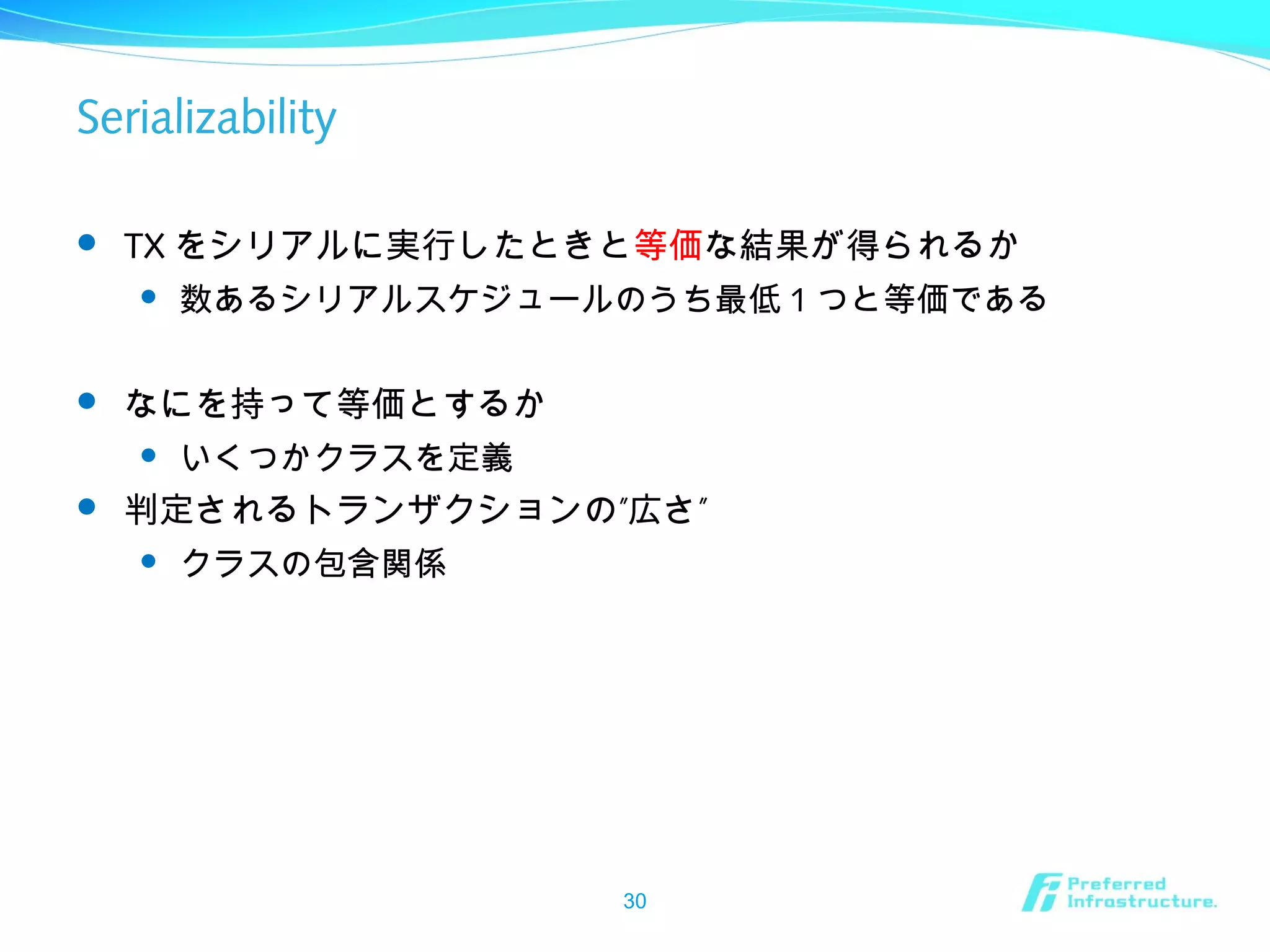 Serializability
 TX をシリアルに実行したときと等価な結果が得られるか
 数あるシリアルスケジュールのうち最低 1 つと等価である
 なにを持って等価とするか
 いくつかクラスを定義
 ” ”判定されるトランザクションの 広さ
 クラスの包含関係
30
 