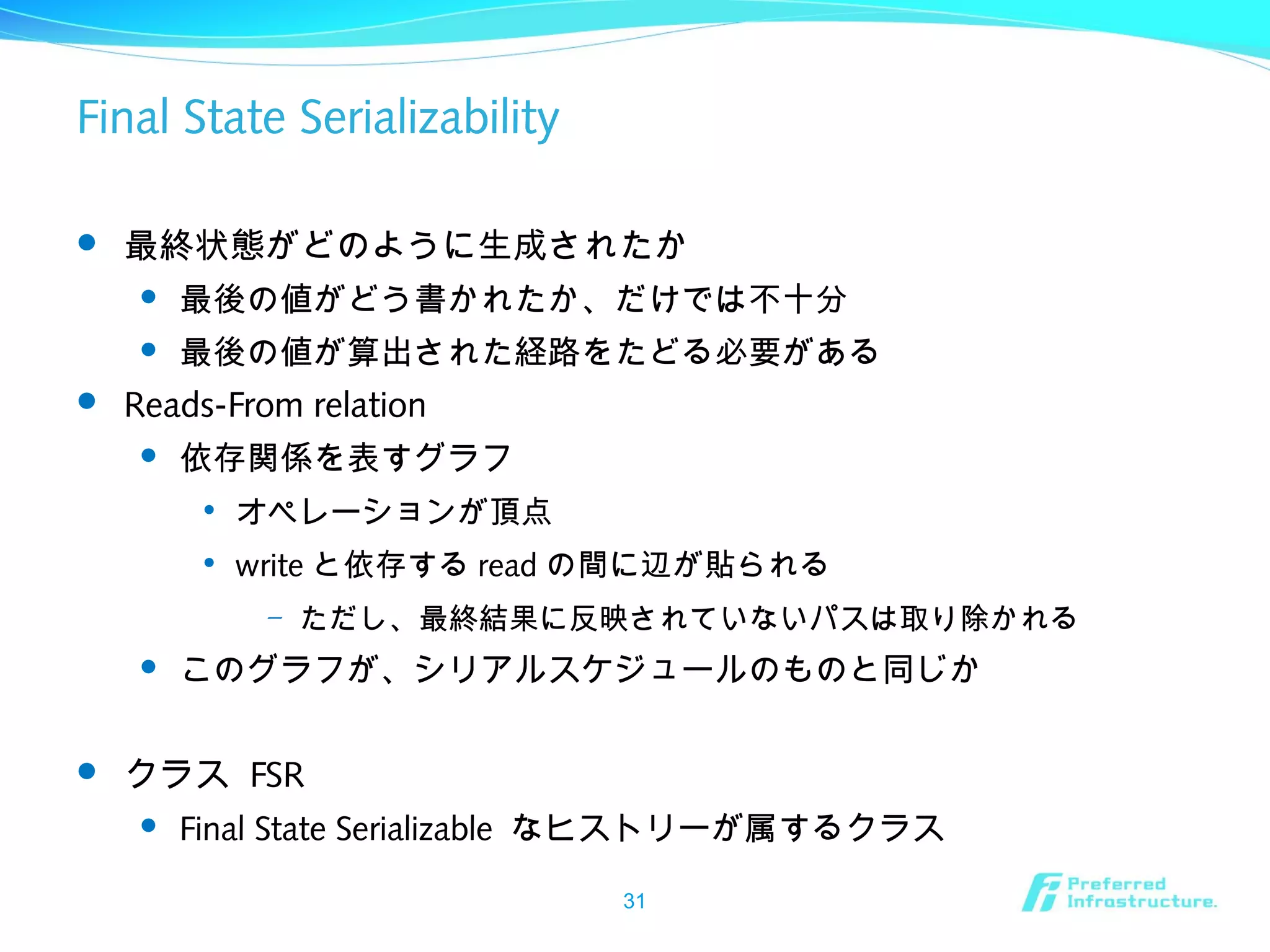 Final State Serializability
 最終状態がどのように生成されたか
 最後の値がどう書かれたか、だけでは不十分
 最後の値が算出された経路をたどる必要がある
 Reads-From relation
 依存関係を表すグラフ

オペレーションが頂点

write と依存する read の間に辺が貼られる
– ただし、最終結果に反映されていないパスは取り除かれる
 このグラフが、シリアルスケジュールのものと同じか
 クラス FSR
 Final State Serializable なヒストリーが属するクラス
31
 