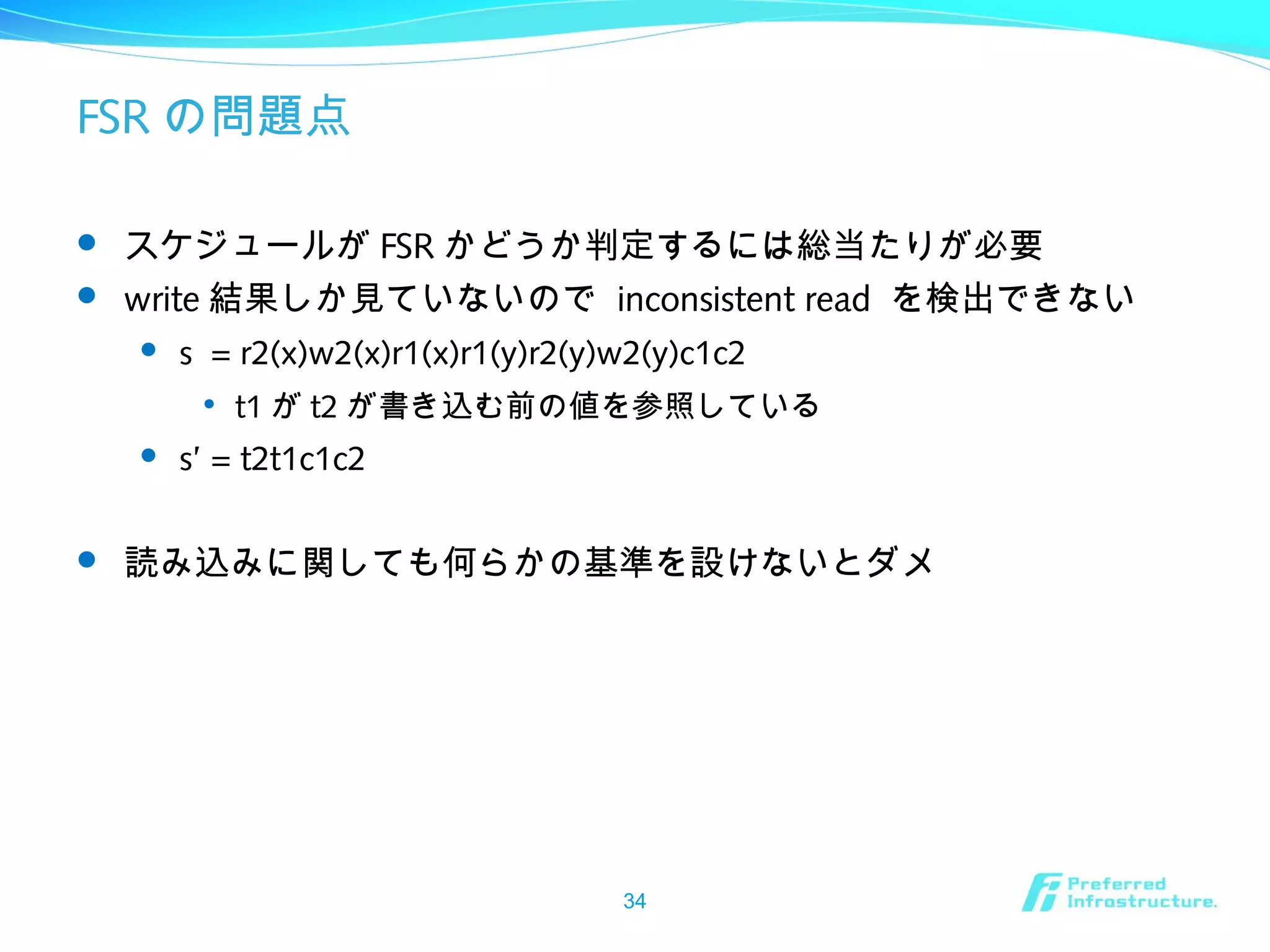 FSR の問題点
 スケジュールが FSR かどうか判定するには総当たりが必要
 write 結果しか見ていないので inconsistent read を検出できない
 s = r2(x)w2(x)r1(x)r1(y)r2(y)w2(y)c1c2

t1 が t2 が書き込む前の値を参照している
 s’ = t2t1c1c2
 読み込みに関しても何らかの基準を設けないとダメ
34
 