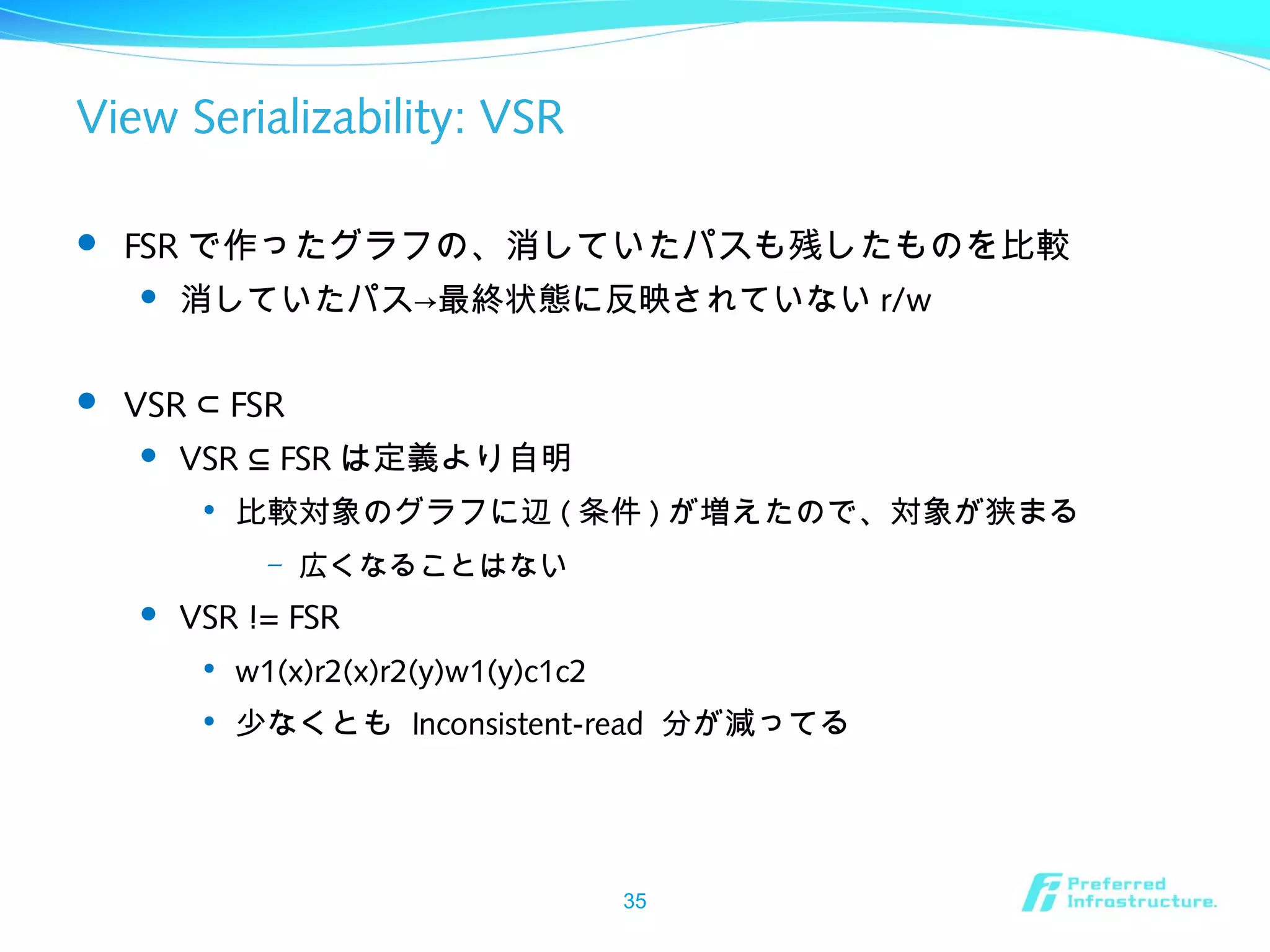 View Serializability: VSR
 FSR で作ったグラフの、消していたパスも残したものを比較
 消していたパス→最終状態に反映されていない r/w
 VSR FSR⊂
 VSR FSR⊆ は定義より自明

比較対象のグラフに辺 ( 条件 ) が増えたので、対象が狭まる
– 広くなることはない
 VSR != FSR

w1(x)r2(x)r2(y)w1(y)c1c2

少なくとも Inconsistent-read 分が減ってる
35
 