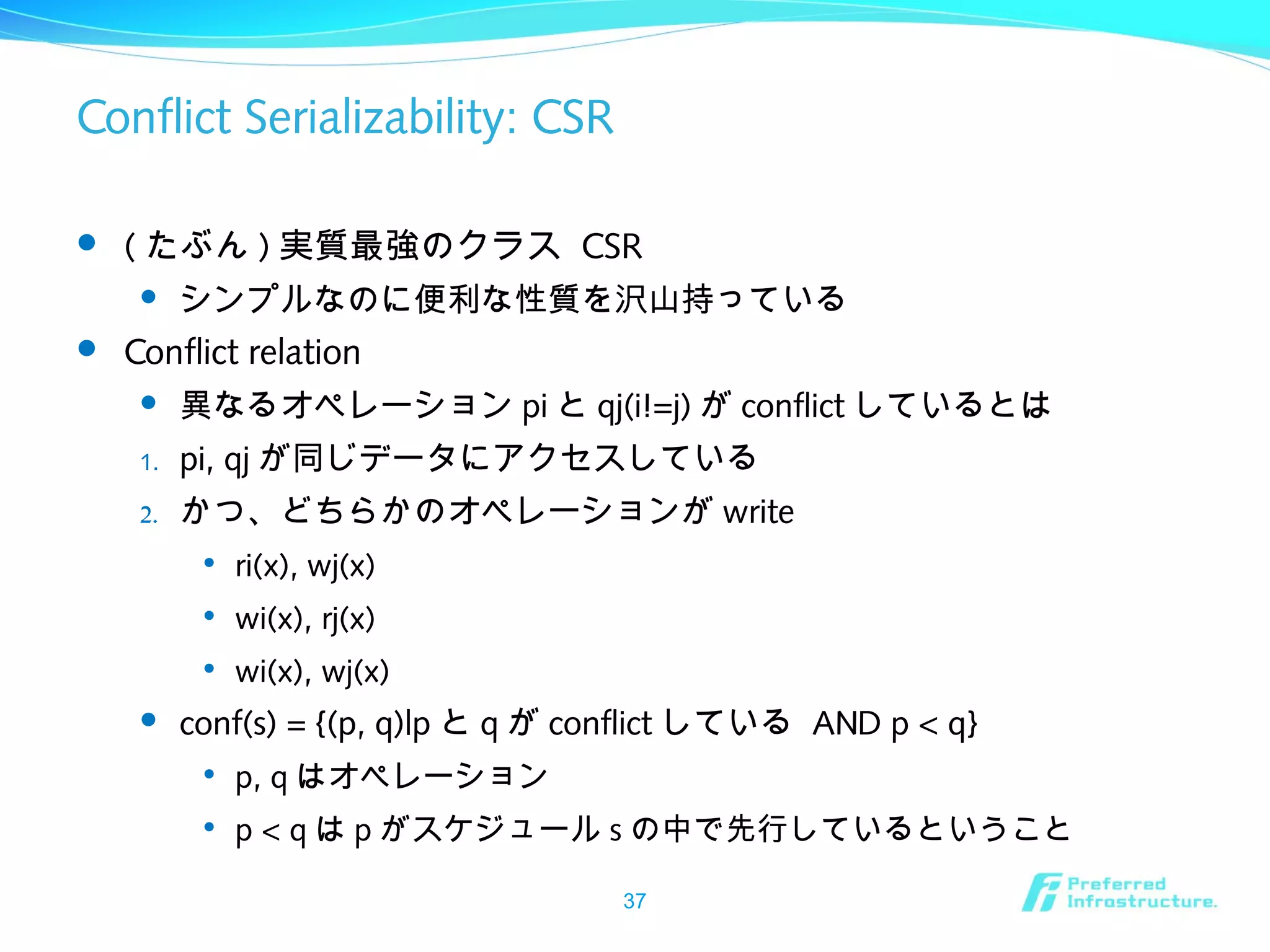 Conflict Serializability: CSR
 ( たぶん ) 実質最強のクラス CSR
 シンプルなのに便利な性質を沢山持っている
 Conflict relation
 異なるオペレーション pi と qj(i!=j) が conflict しているとは
1. pi, qj が同じデータにアクセスしている
2. かつ、どちらかのオペレーションが write

ri(x), wj(x)

wi(x), rj(x)

wi(x), wj(x)
 conf(s) = {(p, q)|p と q が conflict している AND p < q}

p, q はオペレーション

p < q は p がスケジュール s の中で先行しているということ
37
 
