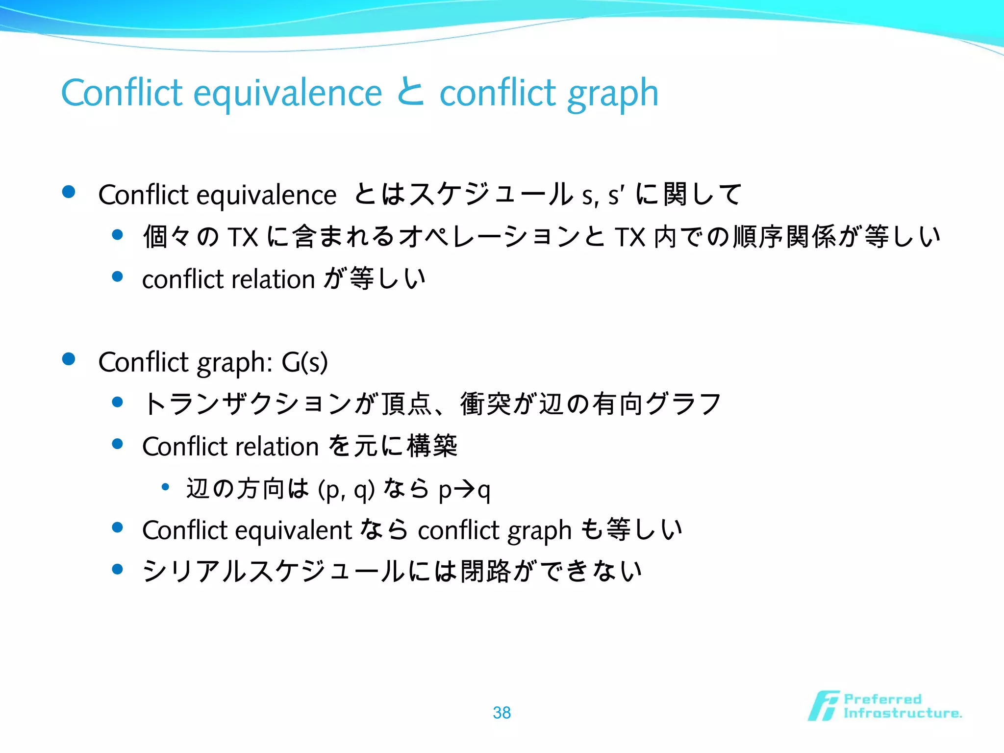 Conflict equivalence と conflict graph
 Conflict equivalence とはスケジュール s, s’ に関して
 個々の TX に含まれるオペレーションと TX 内での順序関係が等しい
 conflict relation が等しい
 Conflict graph: G(s)
 トランザクションが頂点、衝突が辺の有向グラフ
 Conflict relation を元に構築

辺の方向は (p, q) なら pq
 Conflict equivalent なら conflict graph も等しい
 シリアルスケジュールには閉路ができない
38
 