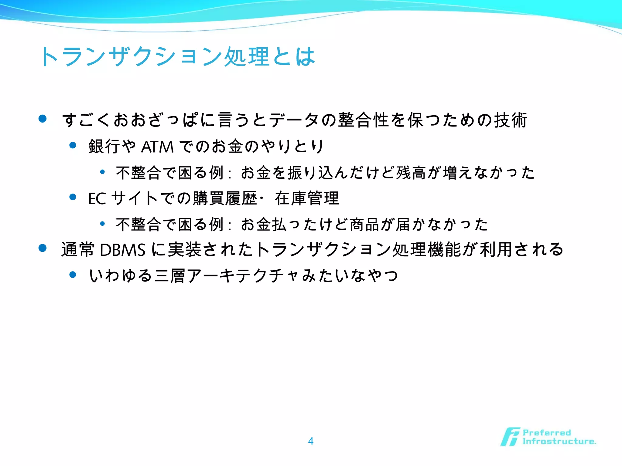 トランザクション処理とは
 すごくおおざっぱに言うとデータの整合性を保つための技術
 銀行や ATM でのお金のやりとり

不整合で困る例 : お金を振り込んだけど残高が増えなかった
 EC サイトでの購買履歴・在庫管理

不整合で困る例 : お金払ったけど商品が届かなかった
 通常 DBMS に実装されたトランザクション処理機能が利用される
 いわゆる三層アーキテクチャみたいなやつ
4
 