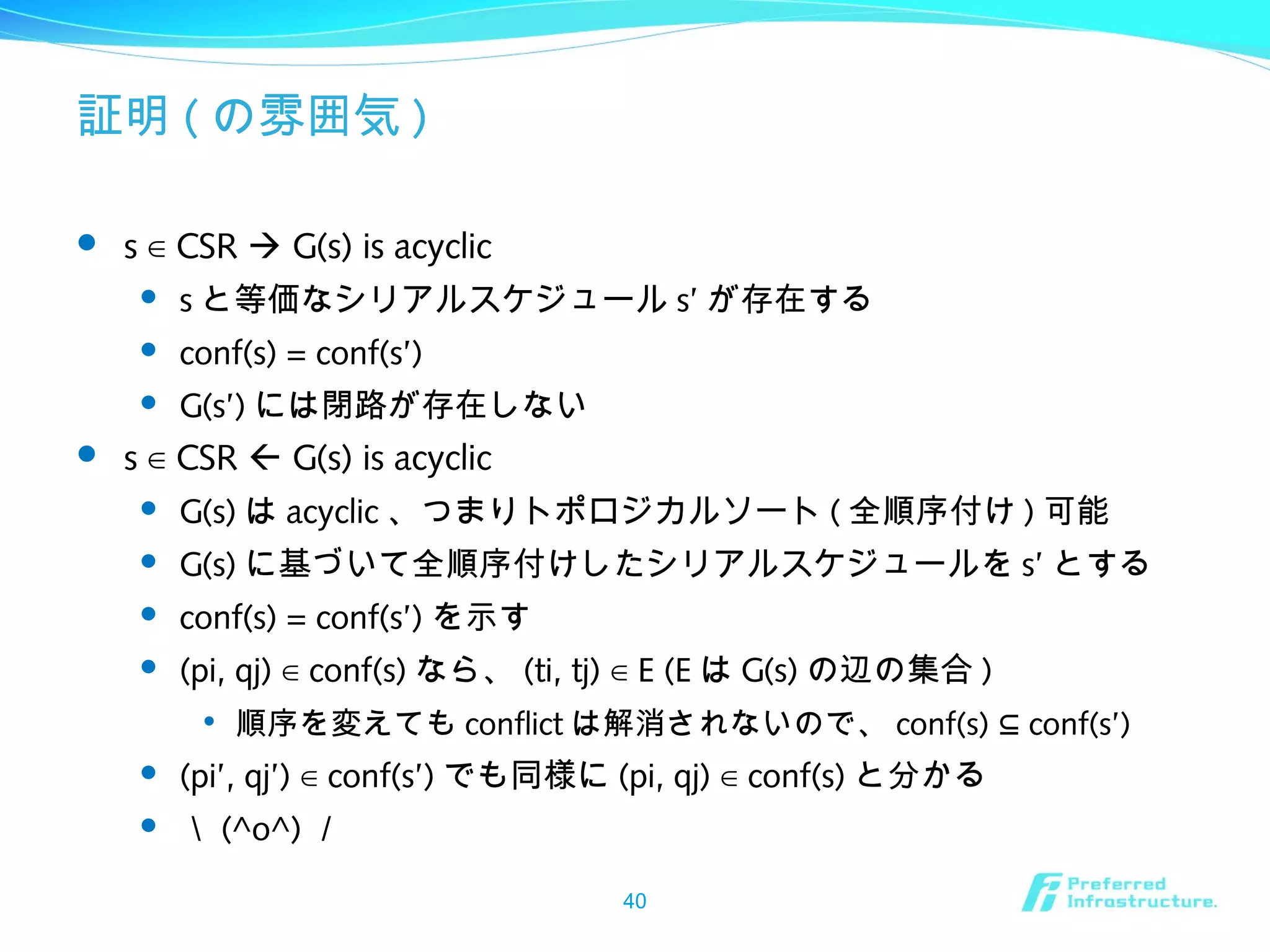 証明 ( の雰囲気 )
 s CSR∈  G(s) is acyclic
 s と等価なシリアルスケジュール s’ が存在する
 conf(s) = conf(s’)
 G(s’) には閉路が存在しない
 s CSR∈  G(s) is acyclic
 G(s) は acyclic 、つまりトポロジカルソート ( 全順序付け ) 可能
 G(s) に基づいて全順序付けしたシリアルスケジュールを s’ とする
 conf(s) = conf(s’) を示す
 (pi, qj) conf(s)∈ なら、 (ti, tj) E (E∈ は G(s) の辺の集合 )

順序を変えても conflict は解消されないので、 conf(s) conf(s’)⊆
 (pi’, qj’) conf(s’)∈ でも同様に (pi, qj) conf(s)∈ と分かる
 ＼ (^o^) ／
40
 