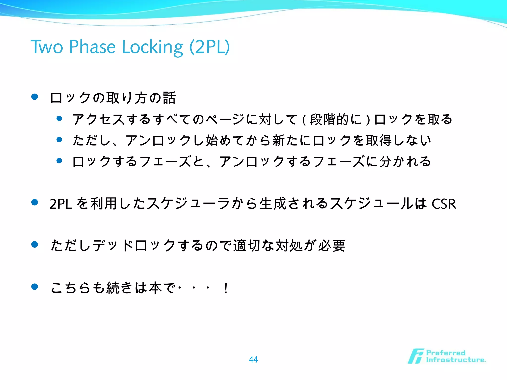 Two Phase Locking (2PL)
 ロックの取り方の話
 アクセスするすべてのページに対して ( 段階的に ) ロックを取る
 ただし、アンロックし始めてから新たにロックを取得しない
 ロックするフェーズと、アンロックするフェーズに分かれる
 2PL を利用したスケジューラから生成されるスケジュールは CSR
 ただしデッドロックするので適切な対処が必要
 こちらも続きは本で・・・！
44
 