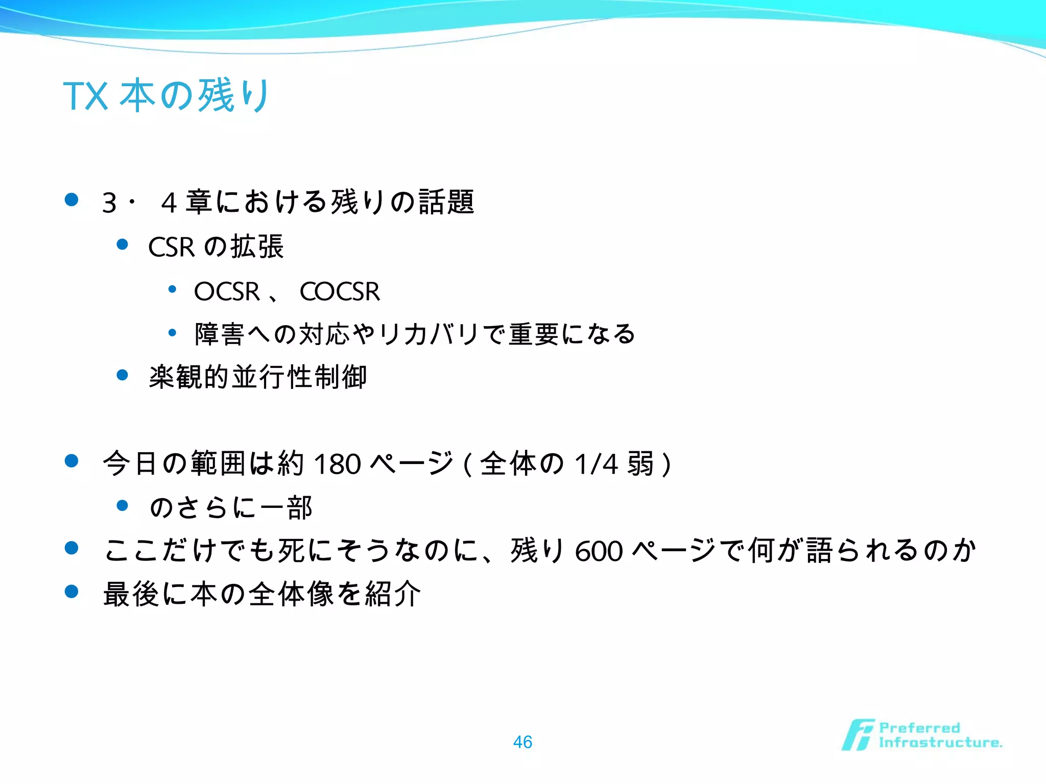 TX 本の残り
 3 ・ 4 章における残りの話題
 CSR の拡張

OCSR 、 COCSR

障害への対応やリカバリで重要になる
 楽観的並行性制御
 今日の範囲は約 180 ページ ( 全体の 1/4 弱 )
 のさらに一部
 ここだけでも死にそうなのに、残り 600 ページで何が語られるのか
 最後に本の全体像を紹介
46
 